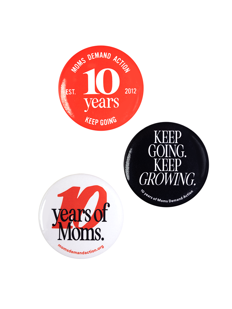 Image of three buttons. A red button with white text reads "Moms Demand Action 10 Years, EST 2012, Keep Going." A black button with white text reads "Keep Going. Keep Growing." in all caps. Small text along the bottom reads "10 years of Moms Demand Action." A white button with red and black text reads "10 years of Moms. momsdemandaction.org"